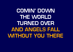 COMIM DOWN
THE WORLD
TURNED OVER
AND ANGELS FALL
WITHOUT YOU THERE