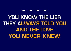 YOU KNOW THE LIES
THEY ALWAYS TOLD YOU
AND THE LOVE

YOU NEVER KNEW