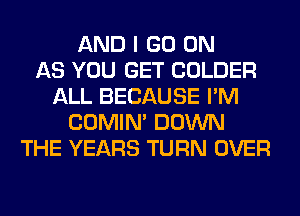 AND I GO ON
AS YOU GET COLDER
ALL BECAUSE I'M
COMIM DOWN
THE YEARS TURN OVER