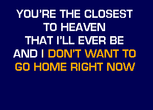 YOU'RE THE CLOSEST
T0 HEAVEN
THAT I'LL EVER BE
AND I DON'T WANT TO
GO HOME RIGHT NOW