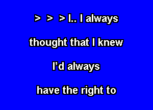 it t' M..lalways
thought that I knew

ltd always

have the right to