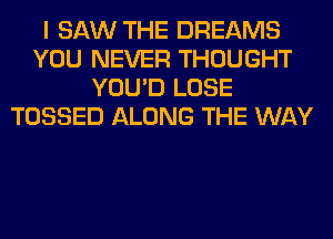 I SAW THE DREAMS
YOU NEVER THOUGHT
YOU'D LOSE
TOSSED ALONG THE WAY