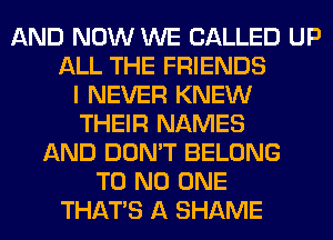AND NOW WE CALLED UP
ALL THE FRIENDS
I NEVER KNEW
THEIR NAMES
AND DON'T BELONG
T0 NO ONE
THAT'S A SHAME