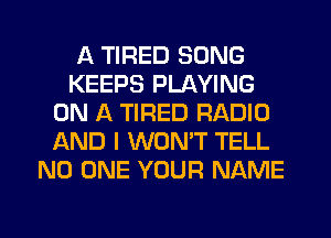 A TIRED SONG
KEEPS PLAYING
ON A TIRED RADIO
AND I WONT TELL
NO ONE YOUR NAME