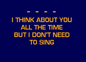 I THINK ABOUT YOU
ALL THE TIME

BUT I DON'T NEED
TO SING