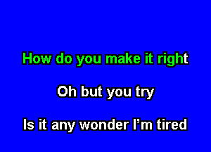 How do you make it right

Oh but you try

Is it any wonder Pm tired