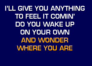 I'LL GIVE YOU ANYTHING
T0 FEEL IT COMIM
DO YOU WAKE UP

ON YOUR OWN
AND WONDER
WHERE YOU ARE