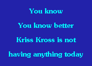You know
You know better
Kriss Kross is not

having anything today