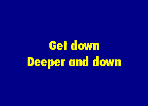 Get down

Deeper and down