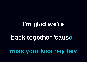 I'm glad we're

back together 'cause I

miss your kiss hey hey