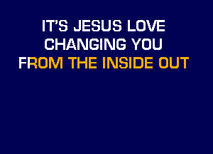 IT'S JESUS LOVE
CHANGING YOU
FROM THE INSIDE OUT