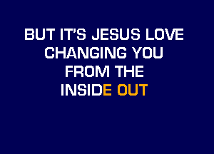 BUT IT'S JESUS LOVE
CHANGING YOU
FROM THE

INSIDE OUT