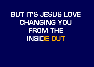 BUT IT'S JESUS LOVE
CHANGING YOU
FROM THE

INSIDE OUT