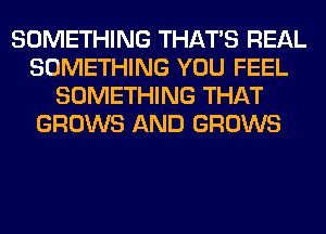 SOMETHING THAT'S REAL
SOMETHING YOU FEEL
SOMETHING THAT
GROWS AND GROWS