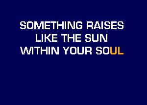 SOMETHING RAISES
LIKE THE SUN
WITHIN YOUR SOUL