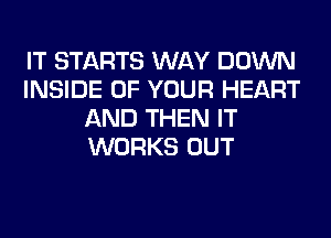 IT STARTS WAY DOWN
INSIDE OF YOUR HEART
AND THEN IT
WORKS OUT