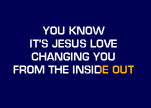 YOU KNOW
ITS JESUS LOVE

CHANGING YOU
FROM THE INSIDE OUT