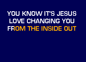 YOU KNOW ITS JESUS
LOVE CHANGING YOU
FROM THE INSIDE OUT