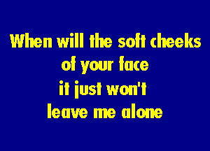 When will the so cheeks
of your lace

ii iusI won't
leave me alone