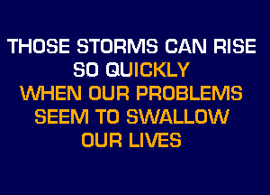 THOSE STORMS CAN RISE
SO QUICKLY
WHEN OUR PROBLEMS
SEEM TO SWALLOW
OUR LIVES