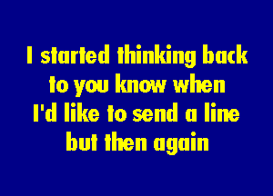 I storied Ihinking back
to you know when
I'd like Io send a line
but than again

g