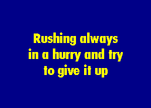 Rushing always

in a hurry and Irv
to give il up