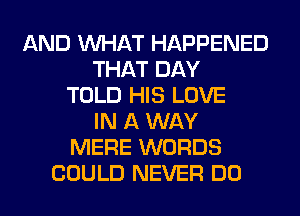 AND WHAT HAPPENED
THAT DAY
TOLD HIS LOVE
IN A WAY
MERE WORDS
COULD NEVER DO