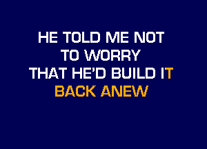 HE TOLD ME NOT
TO WORRY
THAT HE'D BUILD IT

BACK ANEW