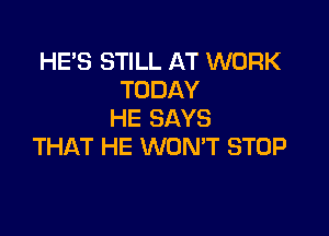 HE'S STILL AT WORK
TODAY

HE SAYS
THAT HE WONT STOP