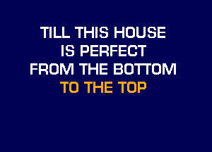 TILL THIS HOUSE
IS PERFECT
FROM THE BOTTOM

TO THE TOP