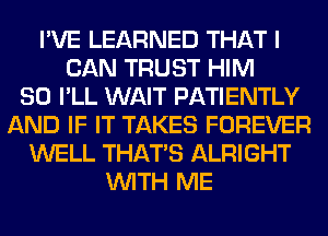 I'VE LEARNED THAT I
CAN TRUST HIM
SO I'LL WAIT PATIENTLY
AND IF IT TAKES FOREVER
WELL THAT'S ALRIGHT
WITH ME