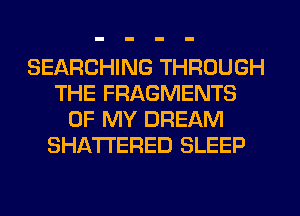 SEARCHING THROUGH
THE FRAGMENTS
OF MY DREAM
SHATI'ERED SLEEP