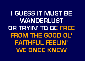 I GUESS IT MUST BE
WANDERLUST
0R TRYIN' TO BE FREE
FROM THE GOOD OL'
FAITHFUL FEELIM
WE ONCE KNEW