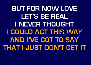 BUT FOR NOW LOVE
LET'S BE REAL
I NEVER THOUGHT
I COULD ACT THIS WAY
AND I'VE GOT TO SAY
THAT I JUST DON'T GET IT