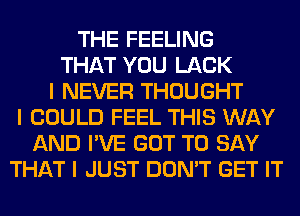 THE FEELING
THAT YOU LACK
I NEVER THOUGHT
I COULD FEEL THIS WAY
AND I'VE GOT TO SAY
THAT I JUST DON'T GET IT