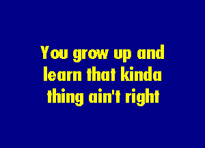 You grow up and

learn Ihul kinda
Ihing uin'i righl