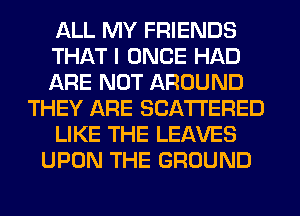 ALL MY FRIENDS
THAT I ONCE HAD
ARE NOT AROUND
THEY ARE SCATTERED
LIKE THE LEAVES
UPON THE GROUND
