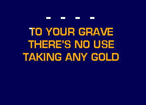 TO YOUR GRAVE
THERE'S ND USE

TAKING ANY GOLD