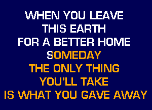 WHEN YOU LEAVE
THIS EARTH
FOR A BETTER HOME
SOMEDAY
THE ONLY THING
YOU'LL TAKE
IS WHAT YOU GAVE AWAY
