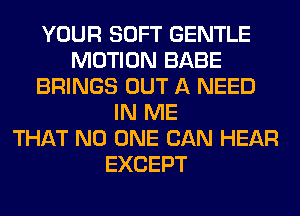 YOUR SOFT GENTLE
MOTION BABE
BRINGS OUT A NEED
IN ME
THAT NO ONE CAN HEAR
EXCEPT