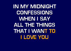 IN MY MIDNIGHT
CONFESSIONS
WHEN I SAY
ALL THE THINGS

THAT I WANT TO
I LOVE YOU