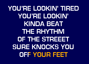 YOU'RE LOOKIN' TIRED
YOU'RE LOOKIN'
KINDA BEAT
THE RHYTHM
OF THE STREEET
SURE KNOCKS YOU
OFF YOUR FEET