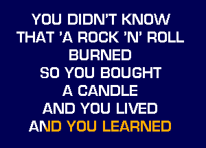 YOU DIDN'T KNOW
THAT '11 ROCK 'N' ROLL
BURNED
SO YOU BOUGHT
A CANDLE
AND YOU LIVED
AND YOU LEARNED