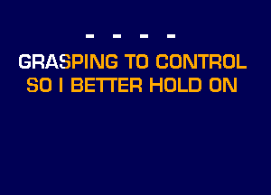 GRASPING T0 CONTROL
SO I BETTER HOLD 0N