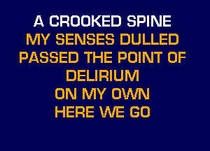 A CROOKED SPINE
MY SENSES DULLED
PASSED THE POINT OF
DELIRIUM
ON MY OWN
HERE WE GO
