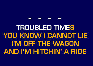 TROUBLED TIMES
YOU KNOWI CANNOT LIE
I'M OFF THE WAGON
AND I'M HITCHIN' A RIDE