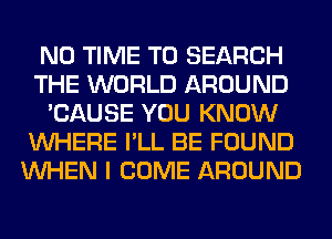 N0 TIME TO SEARCH
THE WORLD AROUND
'CAUSE YOU KNOW
WHERE I'LL BE FOUND
WHEN I COME AROUND