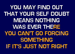 YOU MAY FIND OUT
THAT YOUR SELF DOUBT
MEANS NOTHING
WAS EVER THERE
YOU CAN'T GO FORCING
SOMETHING
IF ITS JUST NOT RIGHT