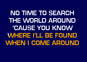 N0 TIME TO SEARCH
THE WORLD AROUND
'CAUSE YOU KNOW
WHERE I'LL BE FOUND
WHEN I COME AROUND