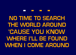N0 TIME TO SEARCH
THE WORLD AROUND

'CAUSE YOU KNOW
WHERE I'LL BE FOUND
UVHEN I COME AROUND